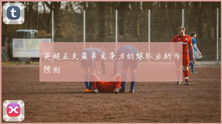 英超五支最具竞争力的球队分析与预测